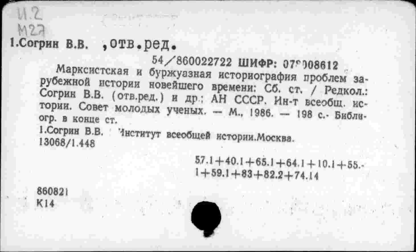 ﻿н.г " —т
1 .Согрин в.в. ,отв.ред.
54/860022722 ШИФР: 07^308812
Марксистская и буржуазная историография проблем зарубежной истории новейшего времени: Сб. ст. / Редкол.: Согрин В.В. (отв.ред.) и др ; АН СССР. Ин-т всеобщ, истории. Совет молодых ученых. — М., 1986. — 198 с,- Библи-огр. в конце ст.
1.Согрин В.В. Чнститут всеобщей истории.Москва.
13068/1.448
5.7.1 +40.1 +65.14-64.1 + 10.1 +55.-
1 + 59.1+83+82.2+74.14
860821
К14